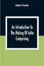 An Introduction To The Making Of Latin Comprising, After An Easy Compendious Method, The Substance Of The Latin Syntax