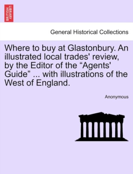 Where to Buy at Glastonbury. an Illustrated Local Trades' Review, by the Editor of the "Agents' Guide" ... with Illustrations of the West of England.