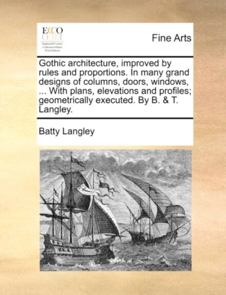 Gothic architecture, improved by rules and proportions. In many grand designs of columns, doors, windows, ... With plans, elevations and profiles; geometrically executed. By B. & T. Langley.