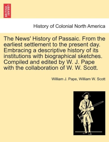 The News' History of Passaic. from the Earliest Settlement to the Present Day. Embracing a Descriptive History of Its Institutions with Biographical Sketches. Compiled and Edited by W. J. Pape with the Collaboration of W. W. Scott.