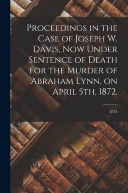 Proceedings in the Case of Joseph W. Davis, Now Under Sentence of Death for the Murder of Abraham Lynn, on April 5th, 1872.; 1874
