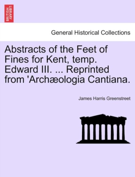 Abstracts of the Feet of Fines for Kent, Temp. Edward III. ... Reprinted from 'arch?ologia Cantiana.