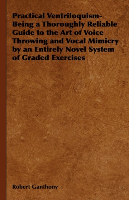 Practical Ventriloquism- Being a Thoroughly Reliable Guide to the Art of Voice Throwing and Vocal Mimicry by an Entirely Novel System of Graded Exercises