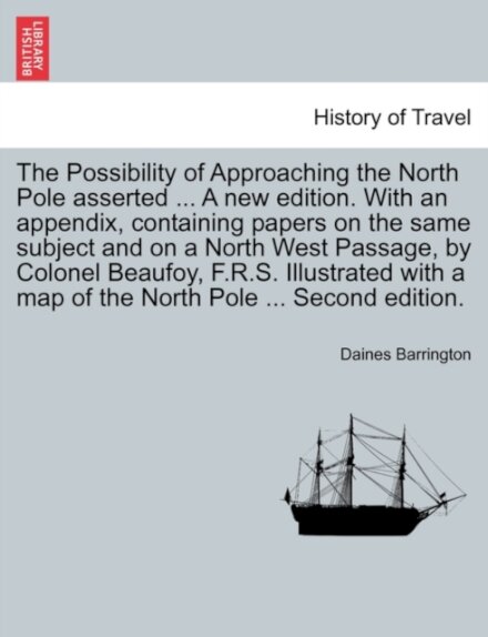 The Possibility of Approaching the North Pole Asserted ... a New Edition. with an Appendix, Containing Papers on the Same Subject and on a North West Passage, by Colonel Beaufoy, F.R.S. Illustrated with a Map of the North Pole ... Second Edition.