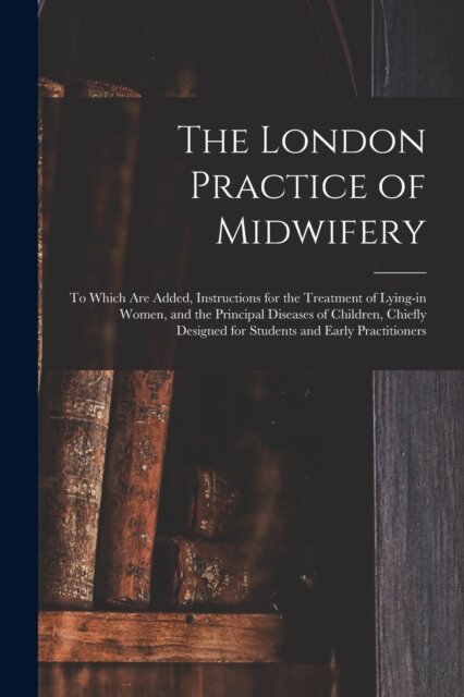 The London Practice of Midwifery; to Which Are Added, Instructions for the Treatment of Lying-in Women, and the Principal Diseases of Children, Chiefly Designed for Students and Early Practitioners