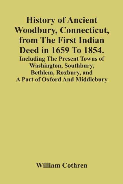 History Of Ancient Woodbury, Connecticut, From The First Indian Deed In 1659 To 1854. Including The Present Towns Of Washington, Southbury, Bethlem, Roxbury, And A Part Of Oxford And Middlebury