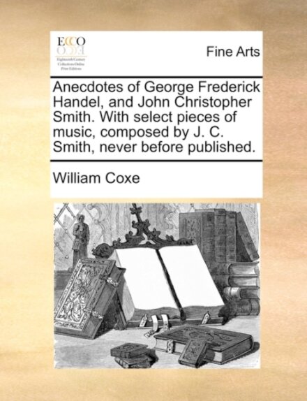 Anecdotes of George Frederick Handel, and John Christopher Smith. with Select Pieces of Music, Composed by J. C. Smith, Never Before Published.