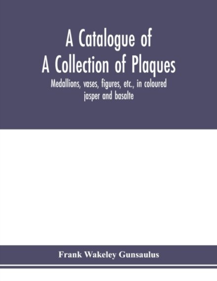 A catalogue of a collection of plaques, medallions, vases, figures, etc., in coloured jasper and basalte, produced by Josiah Wedgwood, F.R .S., at Etruria, in the county of Stafford, England, 1760-1795